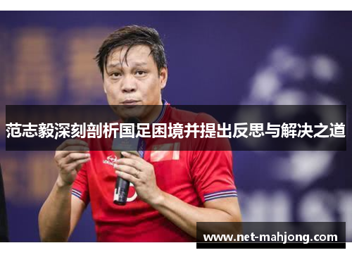 范志毅深刻剖析国足困境并提出反思与解决之道 范志毅深刻剖析国足困境并提出反思与解决之道
