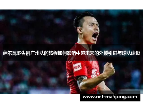 萨尔瓦多告别广州队的旅程如何影响中超未来的外援引进与球队建设