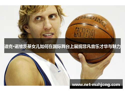 迪克·诺维茨基女儿如何在国际舞台上展现非凡音乐才华与魅力 迪克·诺维茨基女儿如何在国际舞台上展现非凡音乐才华与魅力