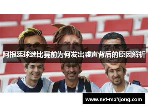 阿根廷球迷比赛前为何发出嘘声背后的原因解析